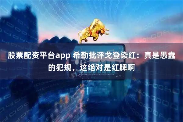 股票配资平台app 希勒批评戈登染红：真是愚蠢的犯规，这绝对是红牌啊
