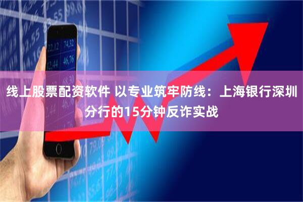 线上股票配资软件 以专业筑牢防线：上海银行深圳分行的15分钟反诈实战