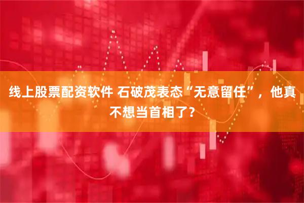 线上股票配资软件 石破茂表态“无意留任”，他真不想当首相了？