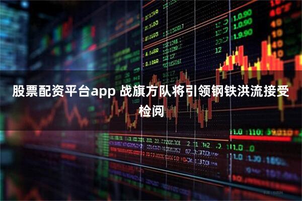 股票配资平台app 战旗方队将引领钢铁洪流接受检阅