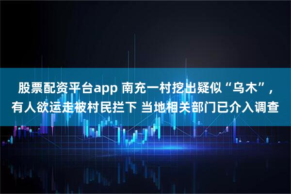 股票配资平台app 南充一村挖出疑似“乌木”，有人欲运走被村民拦下 当地相关部门已介入调查