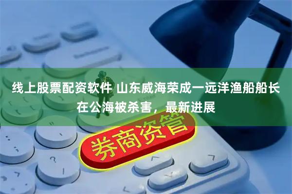 线上股票配资软件 山东威海荣成一远洋渔船船长在公海被杀害，最新进展