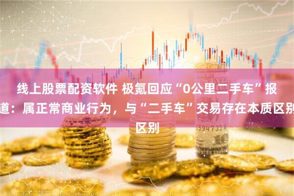 线上股票配资软件 极氪回应“0公里二手车”报道：属正常商业行为，与“二手车”交易存在本质区别