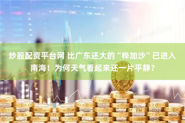 炒股配资平台网 比广东还大的“桦加沙”已进入南海！为何天气看起来还一片平静？