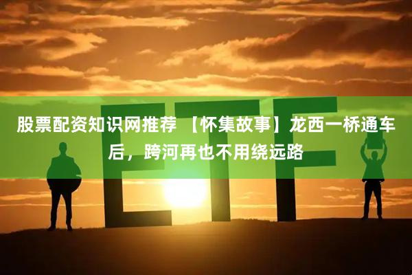 股票配资知识网推荐 【怀集故事】龙西一桥通车后，跨河再也不用绕远路
