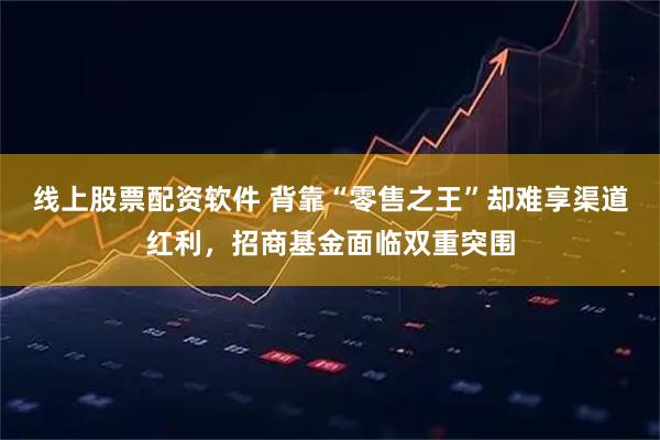 线上股票配资软件 背靠“零售之王”却难享渠道红利，招商基金面临双重突围