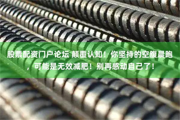 股票配资门户论坛 颠覆认知！你坚持的空腹晨跑，可能是无效减肥！别再感动自己了！