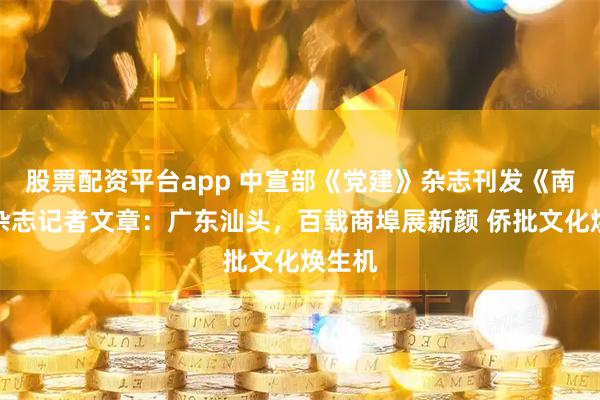 股票配资平台app 中宣部《党建》杂志刊发《南方》杂志记者文章：广东汕头，百载商埠展新颜 侨批文化焕生机