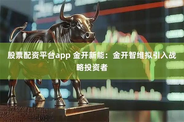 股票配资平台app 金开新能：金开智维拟引入战略投资者