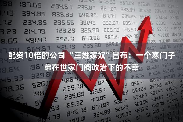 配资10倍的公司 “三姓家奴”吕布：一个寒门子弟在世家门阀政治下的不幸