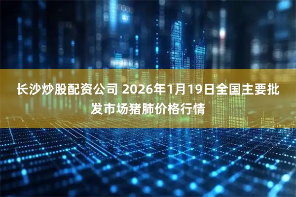 长沙炒股配资公司 2026年1月19日全国主要批发市场猪肺价格行情