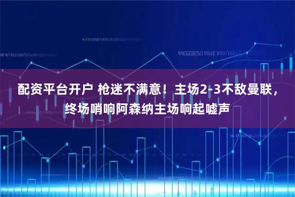 配资平台开户 枪迷不满意！主场2-3不敌曼联，终场哨响阿森纳主场响起嘘声