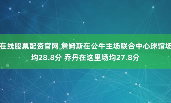 在线股票配资官网 詹姆斯在公牛主场联合中心球馆场均28.8分 乔丹在这里场均27.8分
