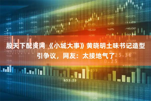 股天下配资网 《小城大事》黄晓明土味书记造型引争议，网友：太接地气了