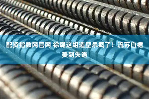 配资指数网官网 徐璐这组造型杀疯了！流苏白裙美到失语