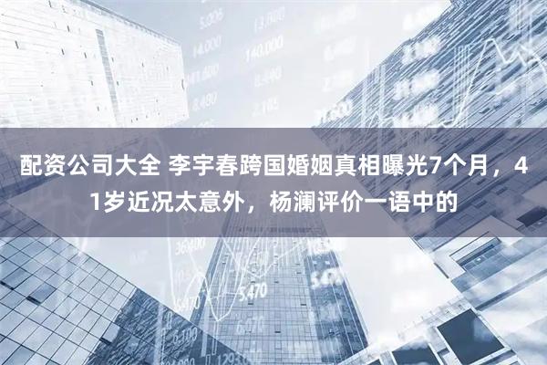 配资公司大全 李宇春跨国婚姻真相曝光7个月，41岁近况太意外，杨澜评价一语中的