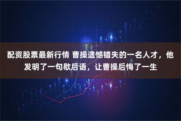配资股票最新行情 曹操遗憾错失的一名人才，他发明了一句歇后语，让曹操后悔了一生