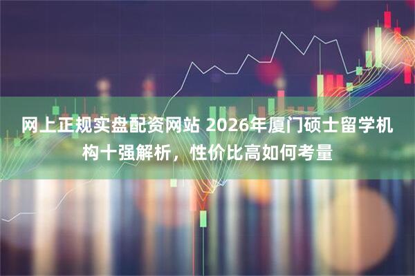 网上正规实盘配资网站 2026年厦门硕士留学机构十强解析，性价比高如何考量