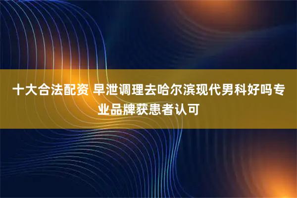 十大合法配资 早泄调理去哈尔滨现代男科好吗专业品牌获患者认可