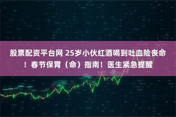 股票配资平台网 25岁小伙红酒喝到吐血险丧命！春节保胃（命）指南！医生紧急提醒