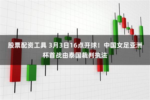 股票配资工具 3月3日16点开球！中国女足亚洲杯首战由泰国裁判执法