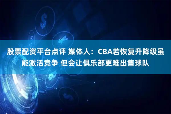 股票配资平台点评 媒体人：CBA若恢复升降级虽能激活竞争 但会让俱乐部更难出售球队