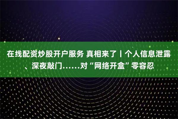 在线配资炒股开户服务 真相来了丨个人信息泄露、深夜敲门……对“网络开盒”零容忍
