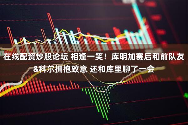 在线配资炒股论坛 相逢一笑！库明加赛后和前队友&科尔拥抱致意 还和库里聊了一会