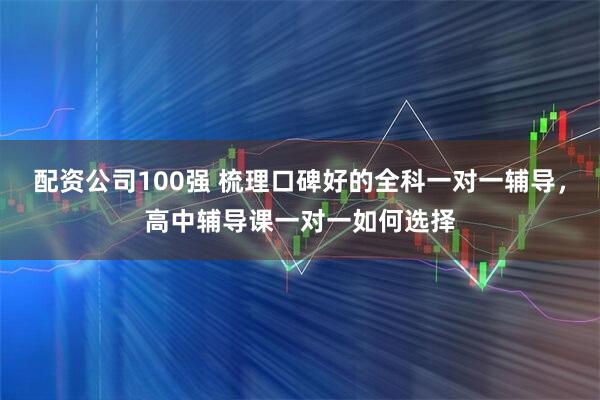 配资公司100强 梳理口碑好的全科一对一辅导，高中辅导课一对一如何选择