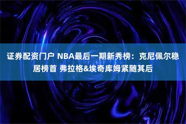 证券配资门户 NBA最后一期新秀榜：克尼佩尔稳居榜首 弗拉格&埃奇库姆紧随其后