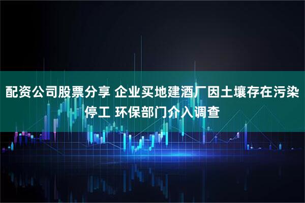 配资公司股票分享 企业买地建酒厂因土壤存在污染停工 环保部门介入调查