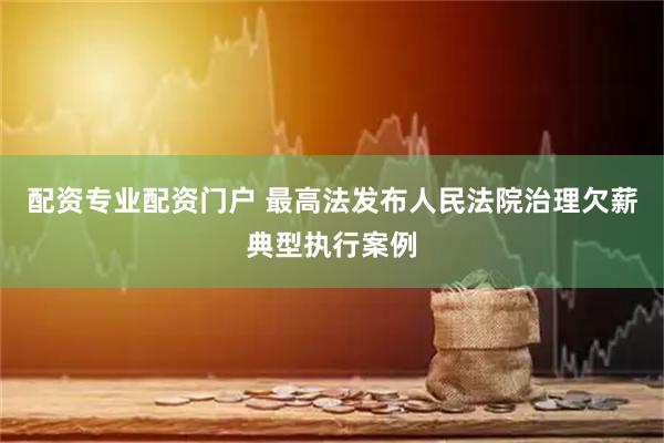 配资专业配资门户 最高法发布人民法院治理欠薪典型执行案例
