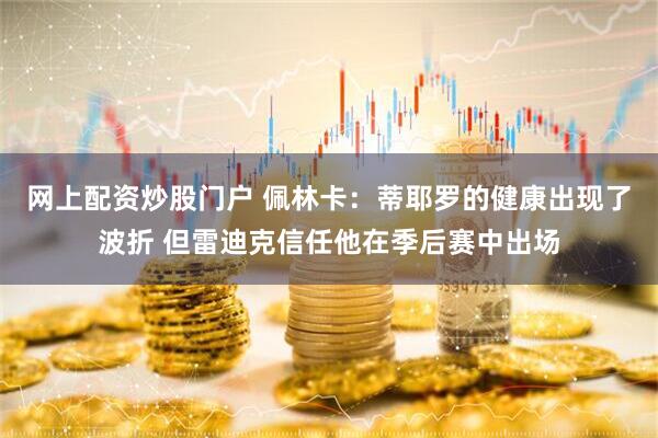 网上配资炒股门户 佩林卡：蒂耶罗的健康出现了波折 但雷迪克信任他在季后赛中出场