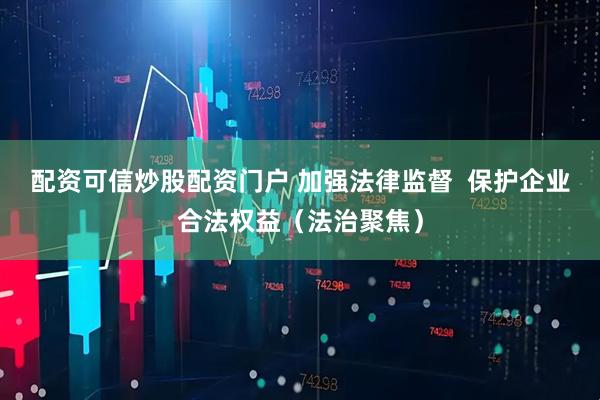 配资可信炒股配资门户 加强法律监督  保护企业合法权益（法治聚焦）