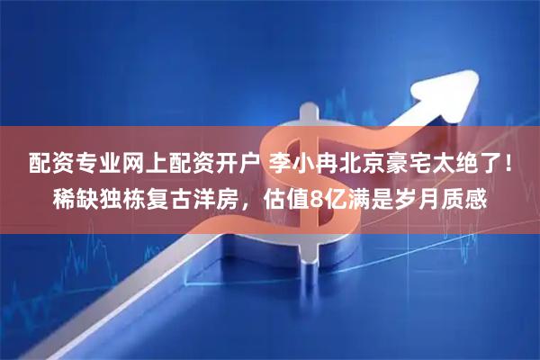 配资专业网上配资开户 李小冉北京豪宅太绝了！稀缺独栋复古洋房，估值8亿满是岁月质感