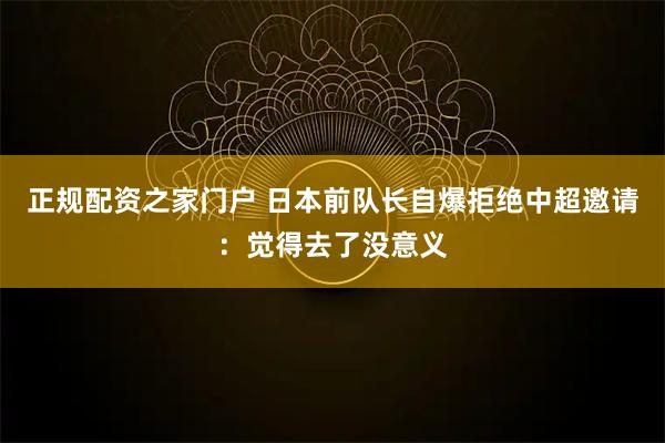 正规配资之家门户 日本前队长自爆拒绝中超邀请：觉得去了没意义