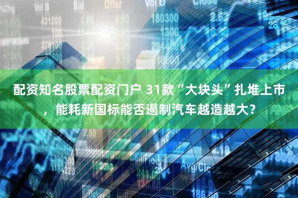 配资知名股票配资门户 31款“大块头”扎堆上市，能耗新国标能否遏制汽车越造越大？