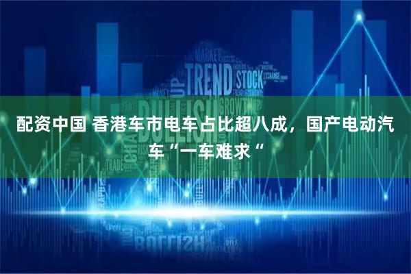 配资中国 香港车市电车占比超八成，国产电动汽车“一车难求“
