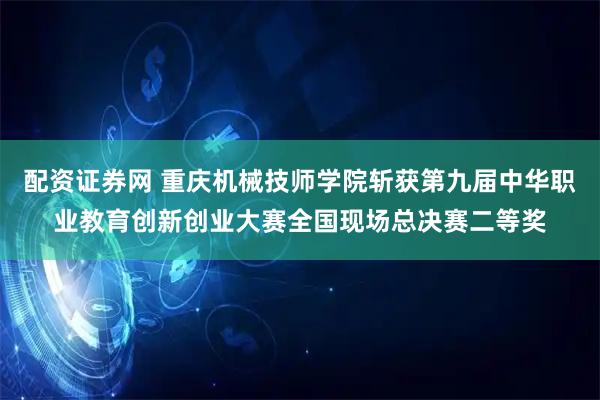 配资证券网 重庆机械技师学院斩获第九届中华职业教育创新创业大赛全国现场总决赛二等奖
