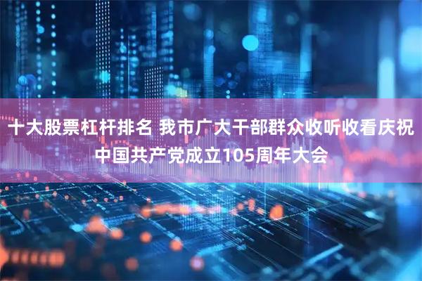 十大股票杠杆排名 我市广大干部群众收听收看庆祝中国共产党成立105周年大会