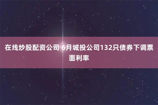 在线炒股配资公司 6月城投公司132只债券下调票面利率