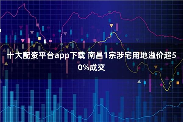 十大配资平台app下载 南昌1宗涉宅用地溢价超50%成交