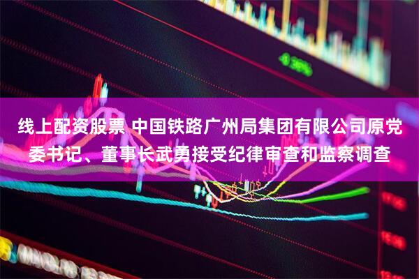 线上配资股票 中国铁路广州局集团有限公司原党委书记、董事长武勇接受纪律审查和监察调查