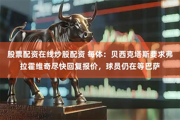 股票配资在线炒股配资 每体：贝西克塔斯要求弗拉霍维奇尽快回复报价，球员仍在等巴萨