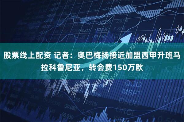 股票线上配资 记者：奥巴梅扬接近加盟西甲升班马拉科鲁尼亚，转会费150万欧