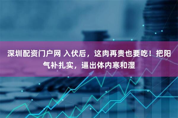 深圳配资门户网 入伏后，这肉再贵也要吃！把阳气补扎实，逼出体内寒和湿