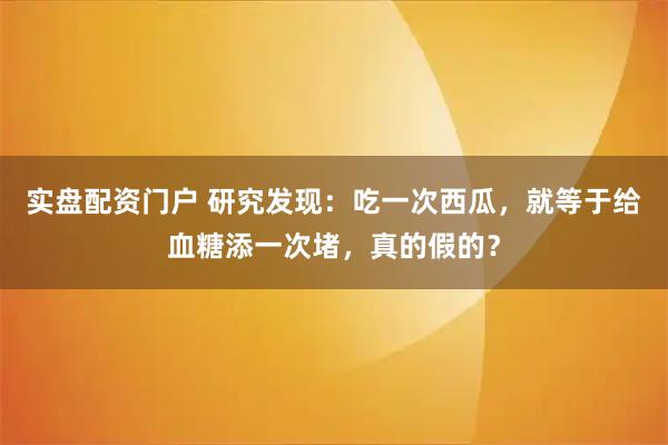 实盘配资门户 研究发现：吃一次西瓜，就等于给血糖添一次堵，真的假的？