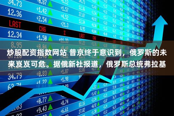 炒股配资指数网站 普京终于意识到，俄罗斯的未来岌岌可危。据俄新社报道，俄罗斯总统弗拉基